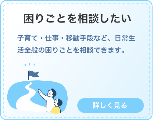 困りごとを相談したい。子育て・仕事・移動手段など、日常生活全般の困りごとを相談できます。クリックして詳しく見る